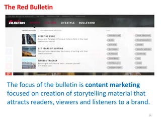 The Red Bulletin
The focus of the bulletin is content marketing
focused on creation of storytelling material that
attracts readers, viewers and listeners to a brand.
24
 