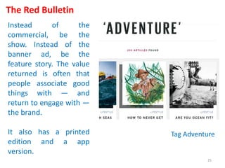 The Red Bulletin
Instead of the
commercial, be the
show. Instead of the
banner ad, be the
feature story. The value
returned is often that
people associate good
things with — and
return to engage with —
the brand.
It also has a printed
edition and a app
version.
Tag Adventure
25
 