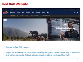 • Draped in Red Bull colours
• Highly focused on thrill, adventure seeking, and great stories of pushing boundaries
and not on products. Subconscious messaging about the brand Red Bull.
Red Bull Website
9
 