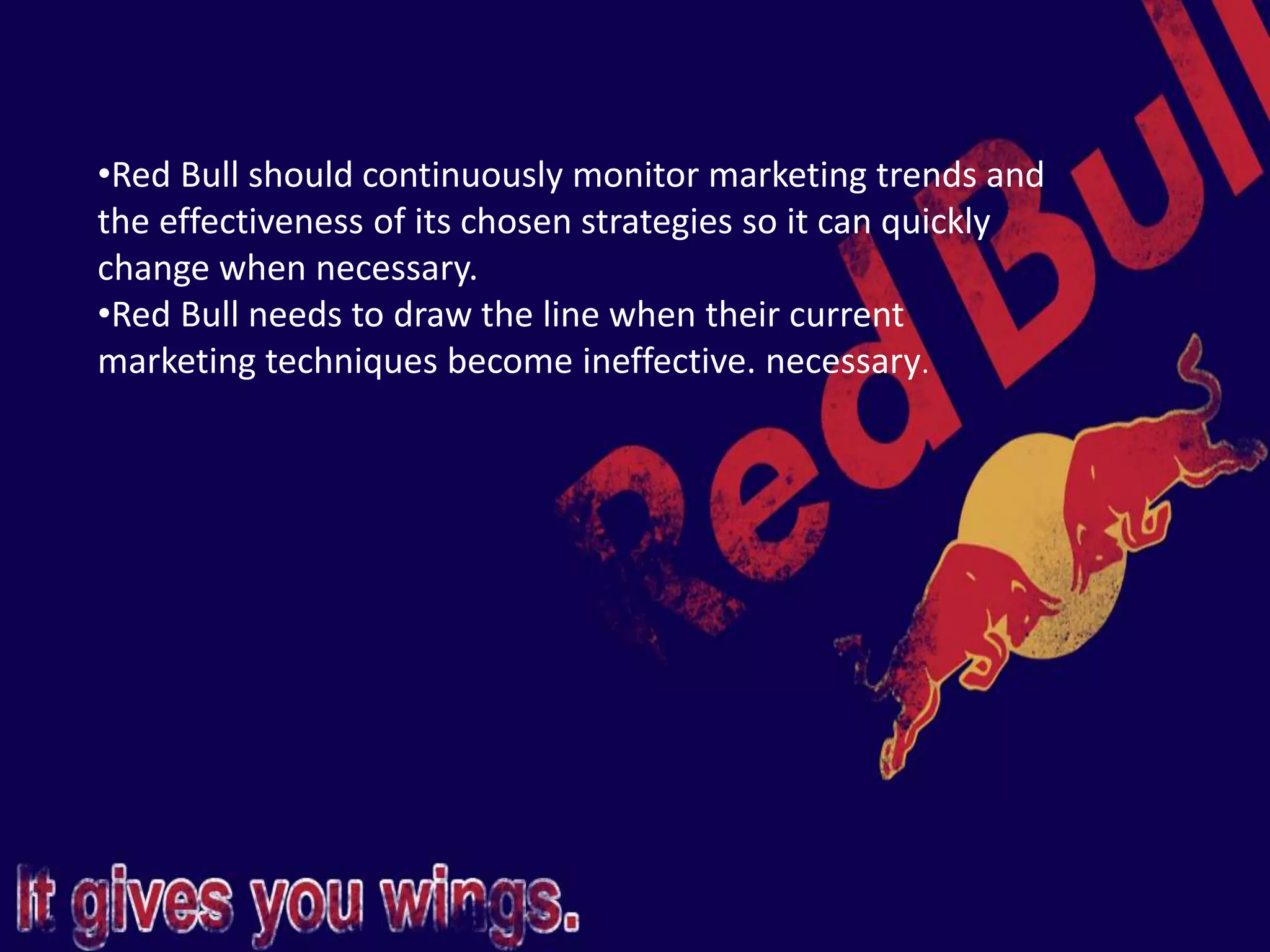 •Red Bull should continuously monitor marketing trends and
the effectiveness of its chosen strategies so it can quickly
change when necessary.
•Red Bull needs to draw the line when their current
marketing techniques become ineffective. necessary.
 