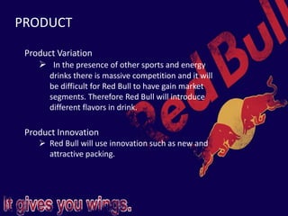 PRODUCT
Product Variation
 In the presence of other sports and energy
drinks there is massive competition and it will
be difficult for Red Bull to have gain market
segments. Therefore Red Bull will introduce
different flavors in drink.
Product Innovation
 Red Bull will use innovation such as new and
attractive packing.
 