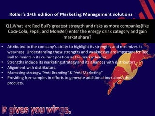 Kotler’s 14th edition of Marketing Management solutions
Q1.What are Red Bull’s greatest strength and risks as more companies(like
Coca-Cola, Pepsi, and Monster) enter the energy drink category and gain
market share?
• Attributed to the company’s ability to highlight its strengths and minimizes its
weakness. Understanding these strengths and weaknesses are important for Red
Bull to maintain its current position as the market leader.
• Strengths include its marketing strategy and its alliances with distributors.
• Alignment with distributors.
• Marketing strategy, “Anti Branding”& “Anti Marketing”
• Providing free samples in efforts to generate additional buzz about their
products.
 