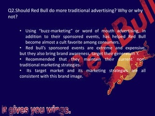Q2.Should Red Bull do more traditional advertising? Why or why
not?
• Using “buzz-marketing” or word of mouth advertising, in
addition to their sponsored events, has helped Red Bull
become almost a cult favorite among consumers.
• Red bull’s sponsored events are extreme and expensive,
but they also bring brand awareness, target their generation Y.
• Recommended that they maintain their current non-
traditional marketing strategies.
• Its target market and its marketing strategies are all
consistent with this brand image.
 