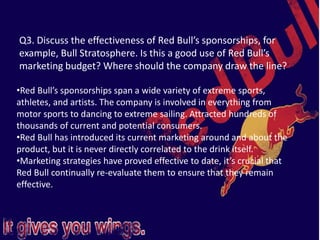 Q3. Discuss the effectiveness of Red Bull’s sponsorships, for
example, Bull Stratosphere. Is this a good use of Red Bull’s
marketing budget? Where should the company draw the line?
•Red Bull’s sponsorships span a wide variety of extreme sports,
athletes, and artists. The company is involved in everything from
motor sports to dancing to extreme sailing. Attracted hundreds of
thousands of current and potential consumers.
•Red Bull has introduced its current marketing around and about the
product, but it is never directly correlated to the drink itself.
•Marketing strategies have proved effective to date, it’s crucial that
Red Bull continually re-evaluate them to ensure that they remain
effective.
 