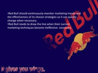 •Red Bull should continuously monitor marketing trends and
the effectiveness of its chosen strategies so it can quickly
change when necessary.
•Red Bull needs to draw the line when their current
marketing techniques become ineffective. necessary.
 
