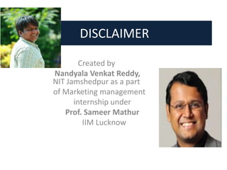 DISCLAIMER
Created by
Nandyala Venkat Reddy,
NIT Jamshedpur as a part
of Marketing management
internship under
Prof. Sameer Mathur
IIM Lucknow
 