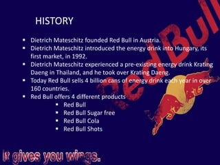 HISTORY
 Dietrich Mateschitz founded Red Bull in Austria.
 Dietrich Mateschitz introduced the energy drink into Hungary, its
first market, in 1992.
 Dietrich Mateschitz experienced a pre-existing energy drink Krating
Daeng in Thailand, and he took over Krating Daeng.
 Today Red Bull sells 4 billion cans of energy drink each year in over
160 countries.
 Red Bull offers 4 different products
 Red Bull
 Red Bull Sugar free
 Red Bull Cola
 Red Bull Shots
 