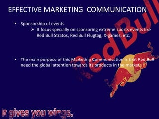 EFFECTIVE MARKETING COMMUNICATION
• Sponsorship of events
 It focus specially on sponsoring extreme sports events like
Red Bull Stratos, Red Bull Flugtag, X-games, etc.
• The main purpose of this Marketing Communication is that Red Bull
need the global attention towards its products in the market.
 
