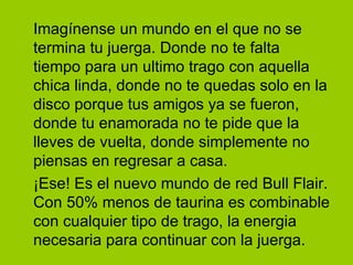 Imagínense un mundo en el que no se
termina tu juerga. Donde no te falta
tiempo para un ultimo trago con aquella
chica linda, donde no te quedas solo en la
disco porque tus amigos ya se fueron,
donde tu enamorada no te pide que la
lleves de vuelta, donde simplemente no
piensas en regresar a casa.
¡Ese! Es el nuevo mundo de red Bull Flair.
Con 50% menos de taurina es combinable
con cualquier tipo de trago, la energia
necesaria para continuar con la juerga.
 