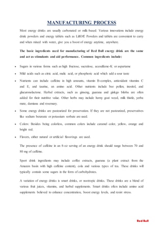 MANUFACTURING PROCESS
Most energy drinks are usually carbonated or milk-based. Various innovations include energy
drink powders and energy tablets such as LiftOff. Powders and tablets are convenient to carry
and when mixed with water, give you a boost of energy anytime, anywhere.
The basic ingredients used for manufacturing of Red Bull energy drink are the same
and act as stimulants and aid performance. Common ingredients include:
 Sugars in various forms such as high fructose, sucralose, acesulfame-K or aspartame
 Mild acids such as citric acid, malic acid, or phosphoric acid which add a sour taste
 Nutrients can include caffeine in high amounts, vitamin B-complex, antioxidant vitamins C
and E, and taurine, an amino acid. Other nutrients include bee pollen, inositol, and
glucuronolactone. Herbal extracts, such as ginseng, guarana and ginkgo biloba are often
added for their nutritive value. Other herbs may include horny goat weed, milk thistle, yerba
mate, damiana and rosemary.
 Some energy drinks are pasteurized for preservation. If they are not pasteurized, preservatives
like sodium benzoate or potassium sorbate are used.
 Colors: Besides being colorless, common colors include caramel color, yellow, orange and
bright red.
 Flavors, either natural or artificial flavorings are used.
The presence of caffeine in an 8-oz serving of an energy drink should range between 70 and
80 mg of caffeine.
Sport drink ingredients may include coffee extracts, guarana (a plant extract from the
Amazon basin with high caffeine content), cola and various types of tea. These drinks will
typically contain some sugars in the form of carbohydrates.
A variation of energy drinks is smart drinks, or nootropic drinks. These drinks are a blend of
various fruit juices, vitamins, and herbal supplements. Smart drinks often include amino acid
supplements believed to enhance concentration, boost energy levels, and resist stress.
Red Bull
 