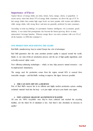 Importance of Flavor
Typical flavors of energy drinks are citrus, lemon, berry, mango, cherry, or grapefruit. A
recent survey states that about 35% of energy drink consumers are above the age of 35. In
fact energy drinks that contain high sugar levels are more popular with women and children,
while energy drinks with strong flavor and taste are generally preferred by male consumers.
According to some key findings of a prominent business intelligence for a consumer goods
industry, it was stated that pomegranate has become the fastest-growing flavor in many
nutraceutical beverage launches. Whereas orange flavor was more common with over 6% of
all the launches in 2006 that contained it.
ONE PRODUCTION HUB SERVING THE GLOBE
Red Bull's manufacturing base in central Europe has a lot of advantages:
Red Bull guarantees that the same premium product quality is enjoyed around the world,
thanks to our state-of-the-art production process and the use of high quality ingredients, such
as locally-sourced alpine water.
New efficiency-enhancing technologies - which, in turn, help preserve natural resources - can
be implemented immediately.
The energy used for production comes from the region; around 80% is sourced from
renewable energies - and Red Bull's working to improve this figure however possible.
 THE CAN SETS OFF ON A JOURNEY
Part of Red Bull’s success lies in its efficient and highly modern production system, sending
reclaimed material back into the loop – so it just might end up in your hands once again.
 NOT A SINGLE GRAM OF ALUMINIUM IS WASTED
All cans are 100% recyclable: once they’ve been collected and reached the recycling
facilities, not the tiniest bit of aluminum is lost. And there’s also absolutely no decrease in
quality!
Red Bull
 