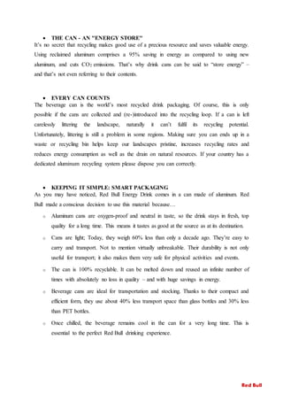  THE CAN - AN "ENERGY STORE"
It’s no secret that recycling makes good use of a precious resource and saves valuable energy.
Using reclaimed aluminum comprises a 95% saving in energy as compared to using new
aluminum, and cuts CO2 emissions. That’s why drink cans can be said to “store energy” –
and that’s not even referring to their contents.
 EVERY CAN COUNTS
The beverage can is the world’s most recycled drink packaging. Of course, this is only
possible if the cans are collected and (re-)introduced into the recycling loop. If a can is left
carelessly littering the landscape, naturally it can’t fulfil its recycling potential.
Unfortunately, littering is still a problem in some regions. Making sure you can ends up in a
waste or recycling bin helps keep our landscapes pristine, increases recycling rates and
reduces energy consumption as well as the drain on natural resources. If your country has a
dedicated aluminum recycling system please dispose you can correctly.
 KEEPING IT SIMPLE: SMART PACKAGING
As you may have noticed, Red Bull Energy Drink comes in a can made of aluminum. Red
Bull made a conscious decision to use this material because…
o Aluminum cans are oxygen-proof and neutral in taste, so the drink stays in fresh, top
quality for a long time. This means it tastes as good at the source as at its destination.
o Cans are light; Today, they weigh 60% less than only a decade ago. They’re easy to
carry and transport. Not to mention virtually unbreakable. Their durability is not only
useful for transport; it also makes them very safe for physical activities and events.
o The can is 100% recyclable. It can be melted down and reused an infinite number of
times with absolutely no loss in quality – and with huge savings in energy.
o Beverage cans are ideal for transportation and stocking. Thanks to their compact and
efficient form, they use about 40% less transport space than glass bottles and 30% less
than PET bottles.
o Once chilled, the beverage remains cool in the can for a very long time. This is
essential to the perfect Red Bull drinking experience.
Red Bull
 