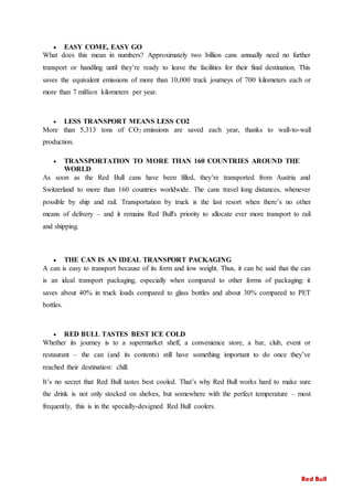  EASY COME, EASY GO
What does this mean in numbers? Approximately two billion cans annually need no further
transport or handling until they’re ready to leave the facilities for their final destination. This
saves the equivalent emissions of more than 10,000 truck journeys of 700 kilometers each or
more than 7 million kilometers per year.
 LESS TRANSPORT MEANS LESS CO2
More than 5,313 tons of CO2 emissions are saved each year, thanks to wall-to-wall
production.
 TRANSPORTATION TO MORE THAN 160 COUNTRIES AROUND THE
WORLD
As soon as the Red Bull cans have been filled, they’re transported from Austria and
Switzerland to more than 160 countries worldwide. The cans travel long distances, whenever
possible by ship and rail. Transportation by truck is the last resort when there’s no other
means of delivery – and it remains Red Bull's priority to allocate ever more transport to rail
and shipping.
 THE CAN IS AN IDEAL TRANSPORT PACKAGING
A can is easy to transport because of its form and low weight. Thus, it can be said that the can
is an ideal transport packaging, especially when compared to other forms of packaging: it
saves about 40% in truck loads compared to glass bottles and about 30% compared to PET
bottles.
 RED BULL TASTES BEST ICE COLD
Whether its journey is to a supermarket shelf, a convenience store, a bar, club, event or
restaurant – the can (and its contents) still have something important to do once they’ve
reached their destination: chill.
It’s no secret that Red Bull tastes best cooled. That’s why Red Bull works hard to make sure
the drink is not only stocked on shelves, but somewhere with the perfect temperature – most
frequently, this is in the specially-designed Red Bull coolers.
Red Bull
 