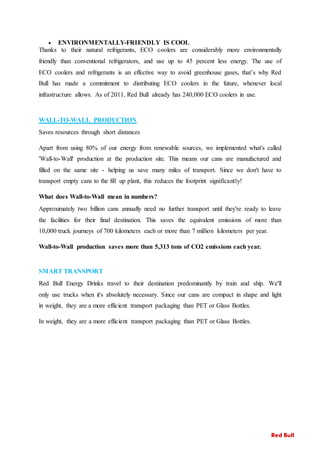  ENVIRONMENTALLY-FRIENDLY IS COOL
Thanks to their natural refrigerants, ECO coolers are considerably more environmentally
friendly than conventional refrigerators, and use up to 45 percent less energy. The use of
ECO coolers and refrigerants is an effective way to avoid greenhouse gases, that’s why Red
Bull has made a commitment to distributing ECO coolers in the future, whenever local
infrastructure allows. As of 2011, Red Bull already has 240,000 ECO coolers in use.
WALL-TO-WALL PRODUCTION
Saves resources through short distances
Apart from using 80% of our energy from renewable sources, we implemented what's called
'Wall-to-Wall' production at the production site. This means our cans are manufactured and
filled on the same site - helping us save many miles of transport. Since we don't have to
transport empty cans to the fill up plant, this reduces the footprint significantly!
What does Wall-to-Wall mean in numbers?
Approximately two billion cans annually need no further transport until they're ready to leave
the facilities for their final destination. This saves the equivalent emissions of more than
10,000 truck journeys of 700 kilometers each or more than 7 million kilometers per year.
Wall-to-Wall production saves more than 5,313 tons of CO2 emissions each year.
SMART TRANSPORT
Red Bull Energy Drinks travel to their destination predominantly by train and ship. We'll
only use trucks when it's absolutely necessary. Since our cans are compact in shape and light
in weight, they are a more efficient transport packaging than PET or Glass Bottles.
In weight, they are a more efficient transport packaging than PET or Glass Bottles.
Red Bull
 