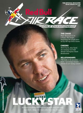 THE OFFICIAL MAGAZINE
                                                                                                             RIO DE JANEIRO, MAY 8&9
                                                                                                                               7 BRL




                                                                                                      THE CHASE
                                                                                                      Peter Besenyei is on
                                                                                                      a hunt. His target:
                                                                                                      matching the tough pace
                                                                                                      set by the top three teams

                                                                                                      CHEERS!
                                                                                                      Work hard, play hard.
                                                                                                      An evening out with
                                                                                                      World Champion Team
                                                                                                      Bonhomme

                                                                                                      RELATIONSHIPS
                                                                                                      “We’d like to be on every
                                                                                                      team.” Lycoming’s liaison
                                                                                                      visions on air racing’s future
WWW.REDBULLAIRRACE.COM




                         1
                                         LUCKY STAR       Adilson Kindlemann believes in luck and fate and
                             RED BULL AIR RACE MAGAZINE
                                                            has faith. Meet the man who lives his dream
 