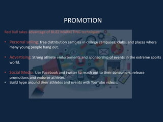 PROMOTION
Red Bull takes advantage of BUZZ MARKETING techniques:
• Personal selling: free distribution samples in college campuses, clubs, and places where
many young people hang out.
• Advertising: Strong athlete endorsements and sponsorship of events in the extreme sports
world.
• Social Media: Use Facebook and twitter to reach out to their consumers, release
promotions and endorse athletes.
• Build hype around their athletes and events with YouTube videos.
 