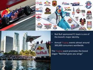 • Red Bull sponsored F1 team is one of
the brand’s major identity.
• Annual Flugtag events attract around
300,000 consumers worldwide.
The Flugtag event promotes the brand
slogan “Red Bull gives you wings”
 