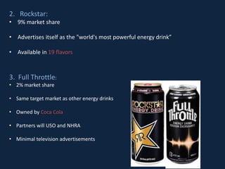 2. Rockstar:
• 9% market share
• Advertises itself as the "world's most powerful energy drink”
• Available in 19 flavors
3. Full Throttle:
• 2% market share
• Same target market as other energy drinks
• Owned by Coca Cola
• Partners will USO and NHRA
• Minimal television advertisements
 