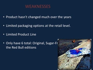 WEAKNESSES
• Product hasn't changed much over the years
• Limited packaging options at the retail level.
• Limited Product Line
• Only have 6 total: Original, Sugar-Free, Total Zero, and
the Red Bull editions
 