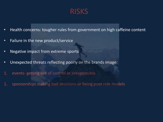 RISKS
• Health concerns: tougher rules from government on high caffeine content
• Failure in the new product/service
• Negative impact from extreme sports
• Unexpected threats reflecting poorly on the brands image:
1. events- getting out of control or irresponsible
1. sponsorships making bad decisions or being poor role models
 