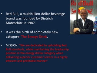 • Red Bull, a multibillion-dollar beverage
brand was founded by Dietrich
Mateschitz in 1987.
• It was the birth of completely new
category- The Energy Drink.
• MISSION: “We are dedicated to upholding Red
Bull standards, while maintaining the leadership
position in the energy drinks category when
delivering superior customer service in a highly
efficient and profitable manner”
 