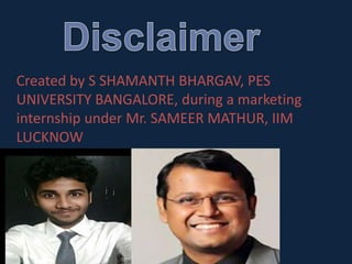 Created by S SHAMANTH BHARGAV, PES
UNIVERSITY BANGALORE, during a marketing
internship under Mr. SAMEER MATHUR, IIM
LUCKNOW
 