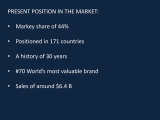 PRESENT POSITION IN THE MARKET:
• Markey share of 44%
• Positioned in 171 countries
• A history of 30 years
• #70 World’s most valuable brand
• Sales of around $6.4 B
 