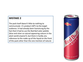 MISTAKE 2
The pack itself doesn’t little-to-nothing to
communicate it’s product USP’s to the target
audience. It had already been hamstrung by the
fact that it had to use the Red Bull color palette
(blue and silver as natural appearing colours in the
plant world anyone?), but there is hardly any
reference to the make-up of the liquid on the front
of the pack other than the one mention of natural.
 