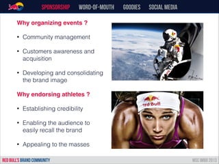 Sponsorship word-of-mouth Goodies Social Media
RED BULL’s BRAND COMMUNITY MSC IMBD 2013
Why organizing events ?!
• Community management
• Customers awareness and
acquisition
• Developing and consolidating
the brand image
Why endorsing athletes ?!
• Establishing credibility
• Enabling the audience to
easily recall the brand
• Appealing to the masses
 