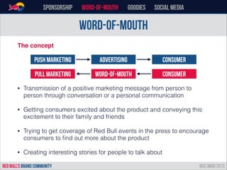 word-of-mouth
Sponsorship word-of-mouth Goodies Social Media
The concept!
!
!
• Transmission of a positive marketing message from person to
person through conversation or a personal communication
• Getting consumers excited about the product and conveying this
excitement to their family and friends
• Trying to get coverage of Red Bull events in the press to encourage
consumers to ﬁnd out more about the product
• Creating interesting stories for people to talk about
RED BULL’s BRAND COMMUNITY MSC IMBD 2013
Push Marketing Advertising Consumer
Pull Marketing Word-of-mouth Consumer
 