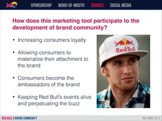 Sponsorship word-of-mouth Goodies Social Media
• Increasing consumers loyalty
• Allowing consumers to
materialize their attachment to
the brand
• Consumers become the
ambassadors of the brand
• Keeping Red Bull’s events alive
and perpetuating the buzz
RED BULL’s BRAND COMMUNITY MSC IMBD 2013
How does this marketing tool participate to the
development of brand community?
 