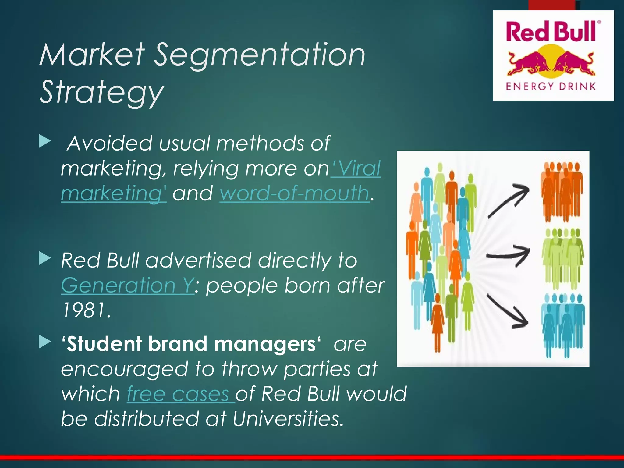 Market Segmentation
Strategy
 Avoided usual methods of
marketing, relying more on‘Viral
marketing' and word-of-mouth.
 Red Bull advertised directly to
Generation Y: people born after
1981.
 ‘Student brand managers‘ are
encouraged to throw parties at
which free cases of Red Bull would
be distributed at Universities.
 