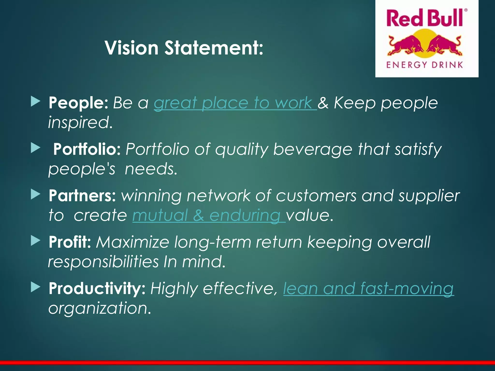 Vision Statement:
 People: Be a great place to work & Keep people
inspired.
 Portfolio: Portfolio of quality beverage that satisfy
people's needs.
 Partners: winning network of customers and supplier
to create mutual & enduring value.
 Profit: Maximize long-term return keeping overall
responsibilities In mind.
 Productivity: Highly effective, lean and fast-moving
organization.
 