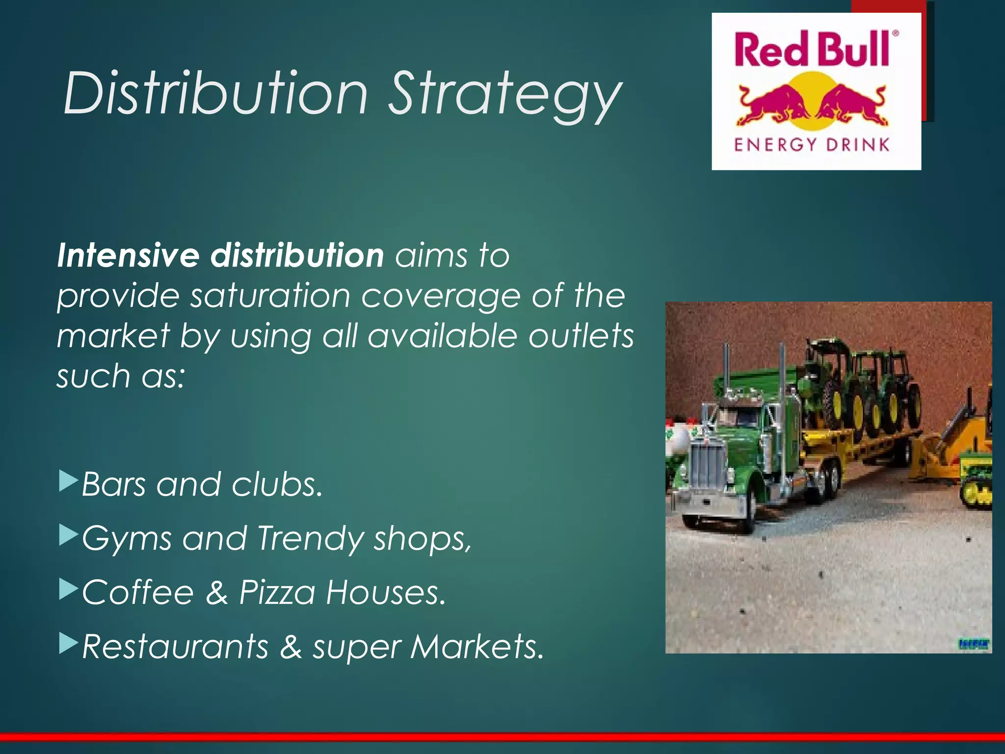 Distribution Strategy
Intensive distribution aims to
provide saturation coverage of the
market by using all available outlets
such as:
Bars and clubs.
Gyms and Trendy shops,
Coffee & Pizza Houses.
Restaurants & super Markets.
 