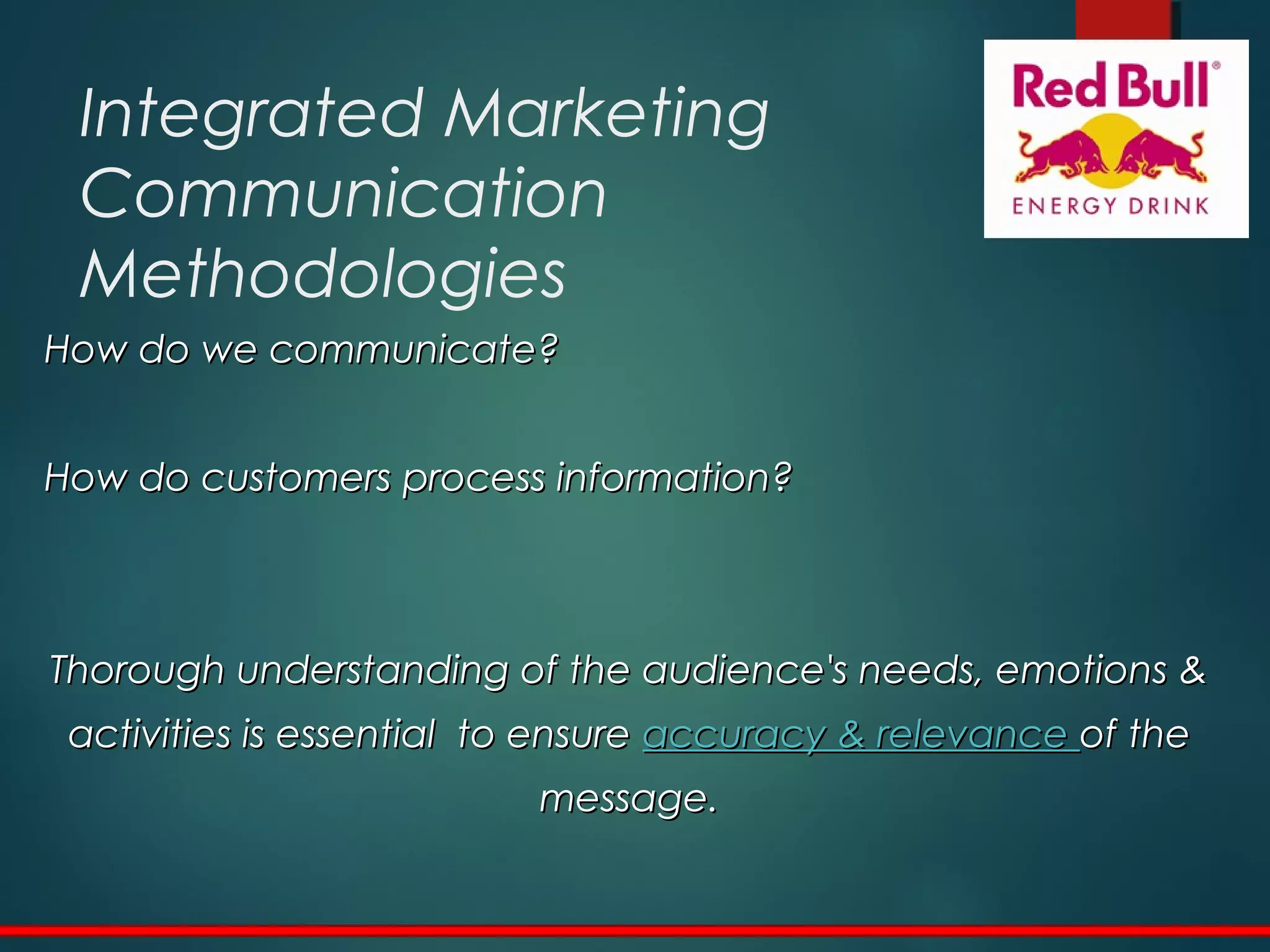 Integrated Marketing
Communication
Methodologies
How do we communicate?How do we communicate?
How do customers process information?How do customers process information?
Thorough understanding of the audience's needs, emotions &Thorough understanding of the audience's needs, emotions &
activities is essential to ensureactivities is essential to ensure accuracy & relevanceaccuracy & relevance of theof the
message.message.
 