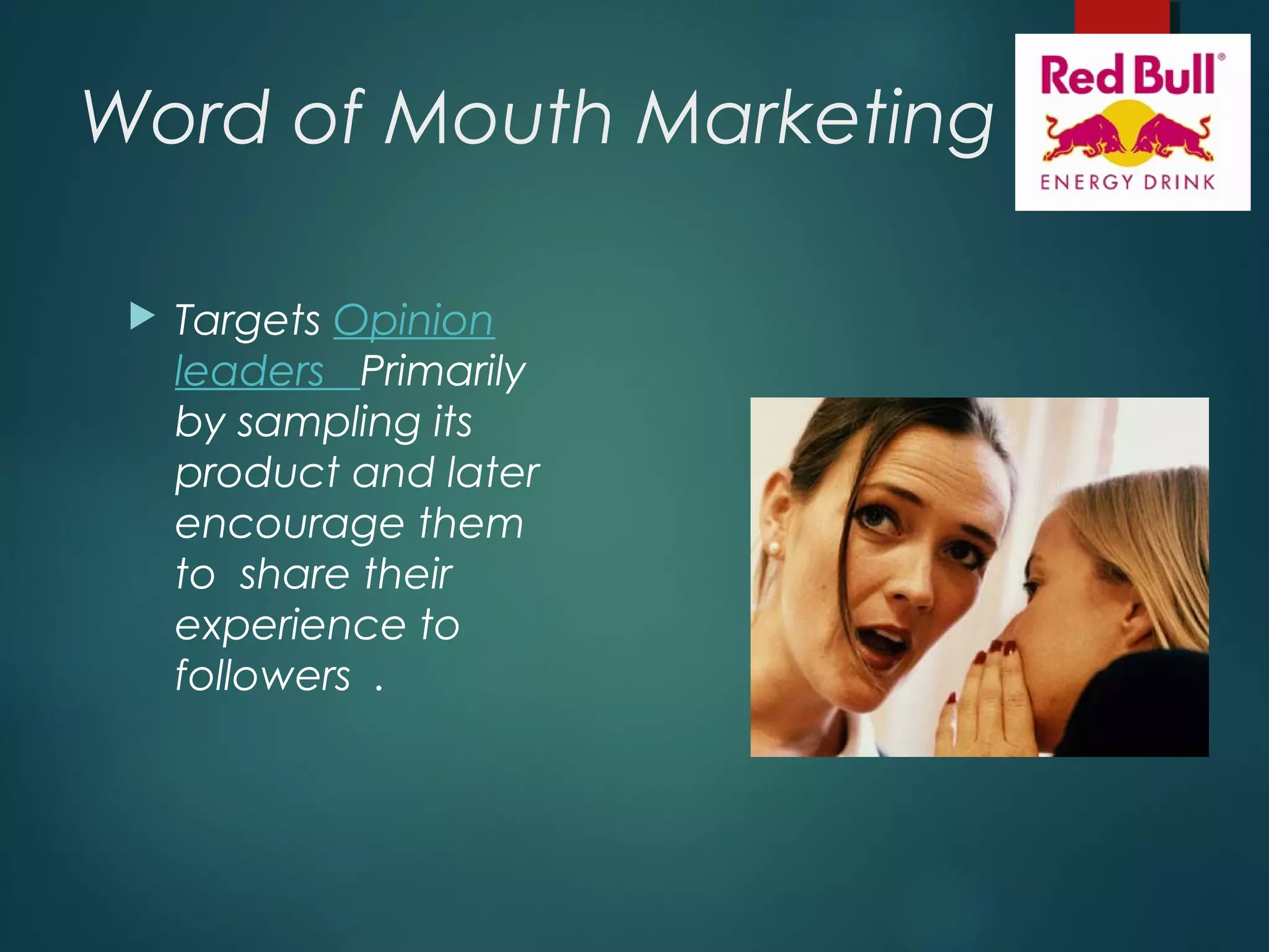 Word of Mouth Marketing
 Targets Opinion
leaders Primarily
by sampling its
product and later
encourage them
to share their
experience to
followers .
 