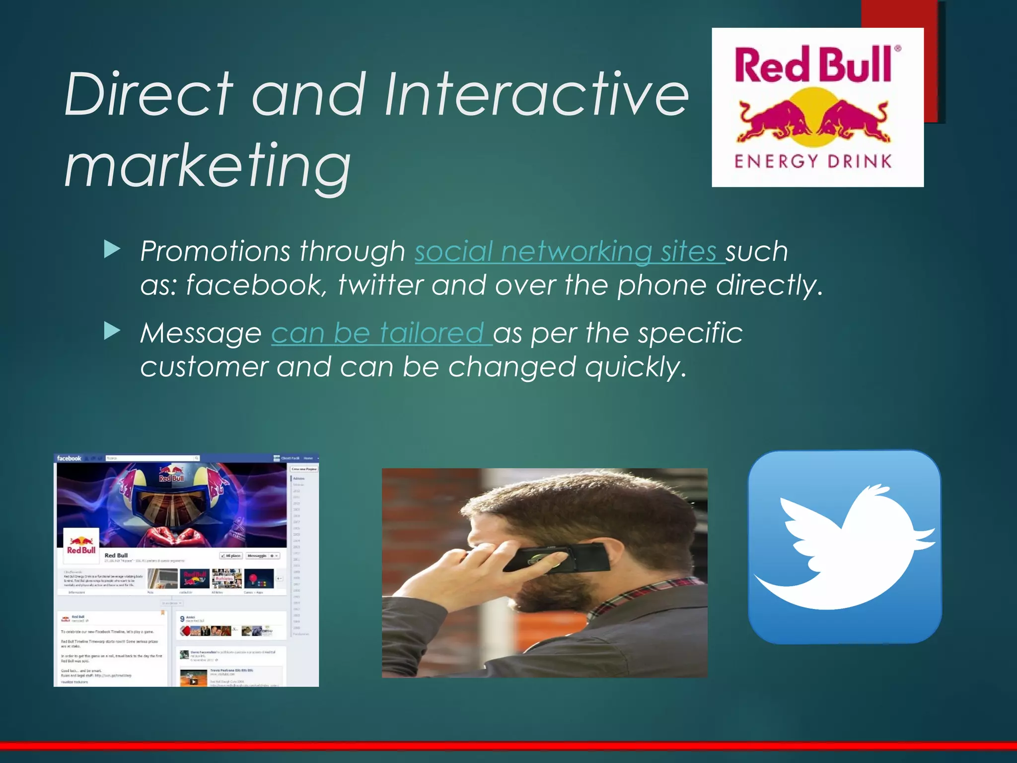  Promotions through social networking sites such
as: facebook, twitter and over the phone directly.
 Message can be tailored as per the specific
customer and can be changed quickly.
Direct and Interactive
marketing
 
