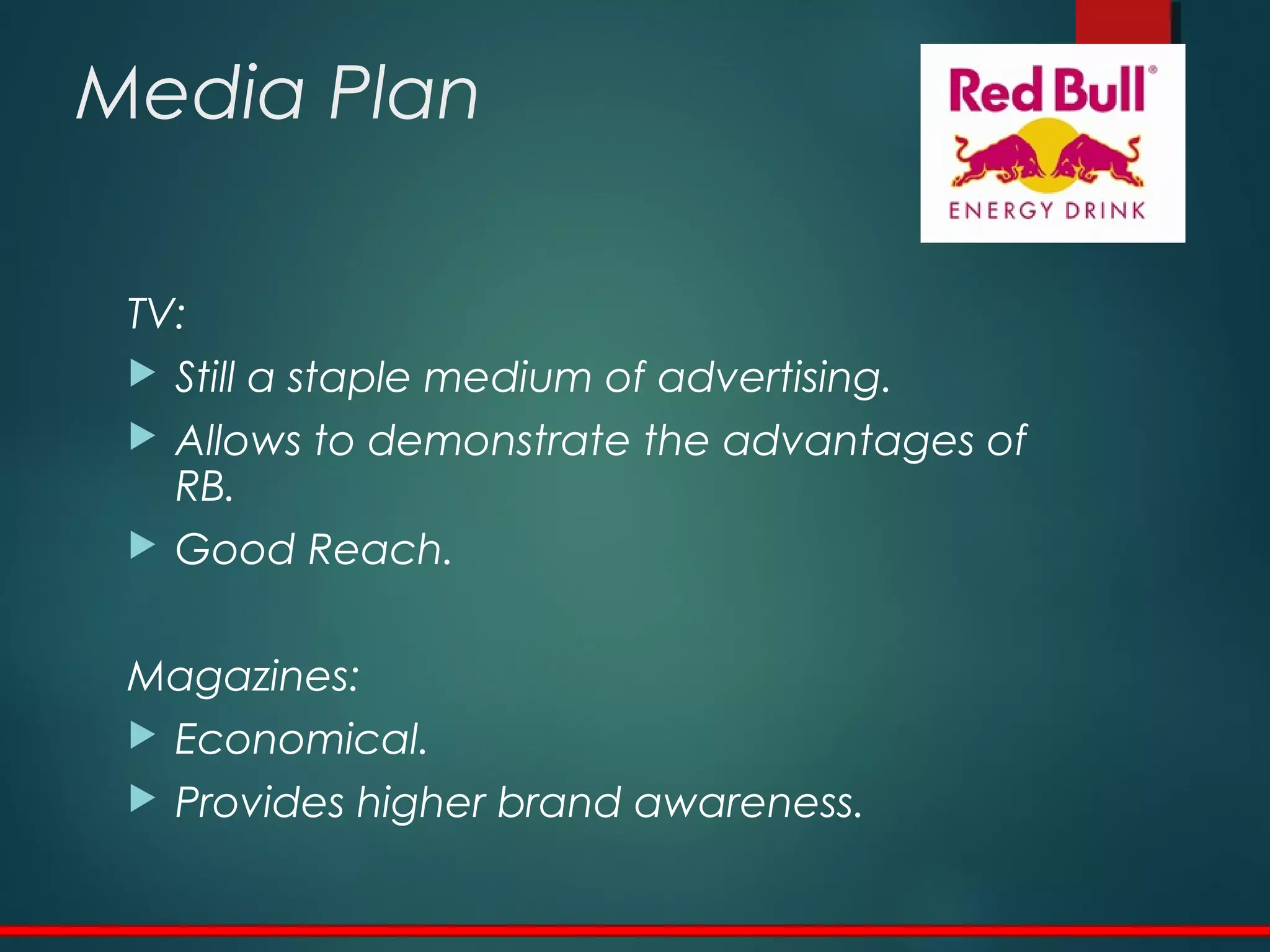 Media Plan
TV:
 Still a staple medium of advertising.
 Allows to demonstrate the advantages of
RB.
 Good Reach.
Magazines:
 Economical.
 Provides higher brand awareness.
 