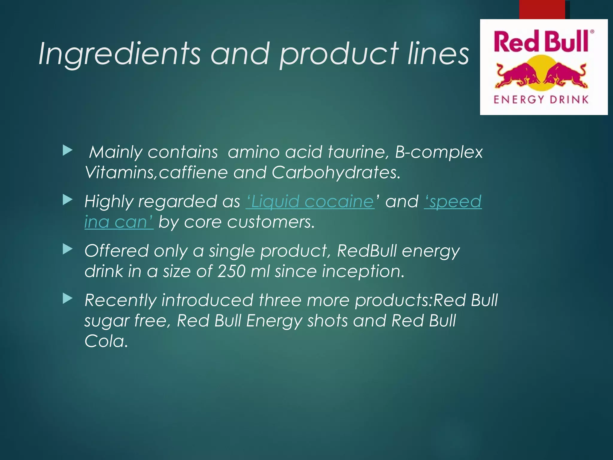 Ingredients and product lines
 Mainly contains amino acid taurine, B-complex
Vitamins,caffiene and Carbohydrates.
 Highly regarded as ‘Liquid cocaine’ and ‘speed
ina can’ by core customers.
 Offered only a single product, RedBull energy
drink in a size of 250 ml since inception.
 Recently introduced three more products:Red Bull
sugar free, Red Bull Energy shots and Red Bull
Cola.
 