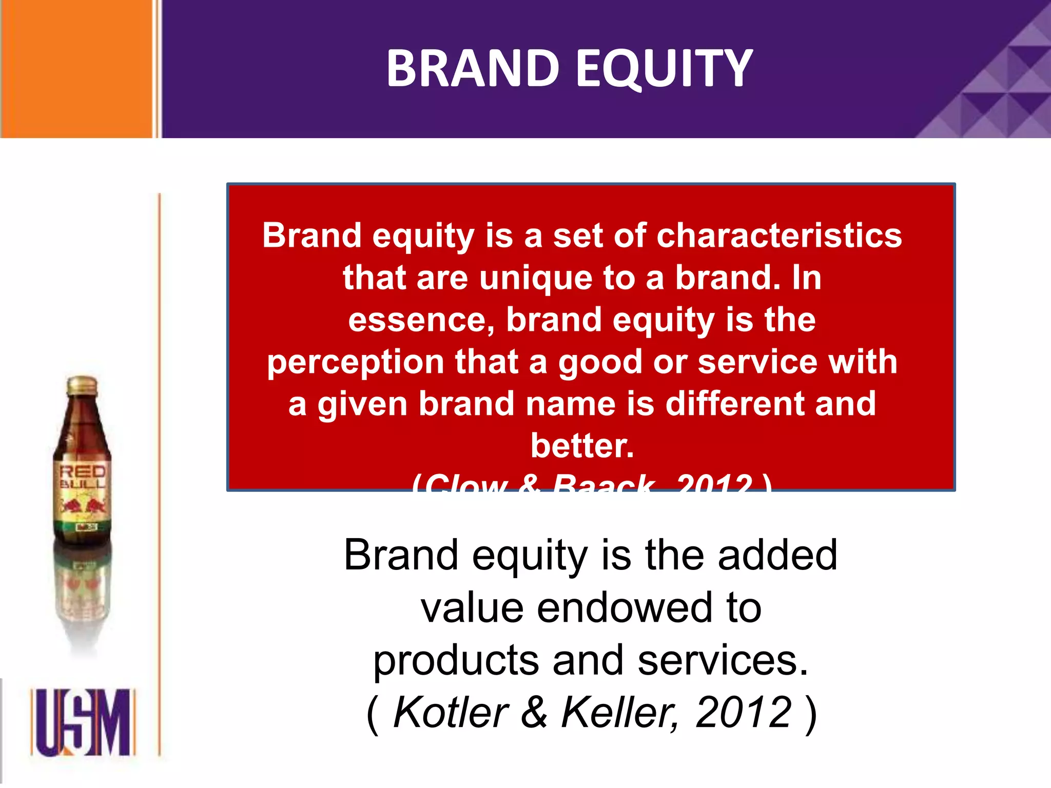 Brand equity is a set of characteristics
that are unique to a brand. In
essence, brand equity is the
perception that a good or service with
a given brand name is different and
better.
(Clow & Baack, 2012 )
Brand equity is the added
value endowed to
products and services.
( Kotler & Keller, 2012 )
BRAND EQUITY
 