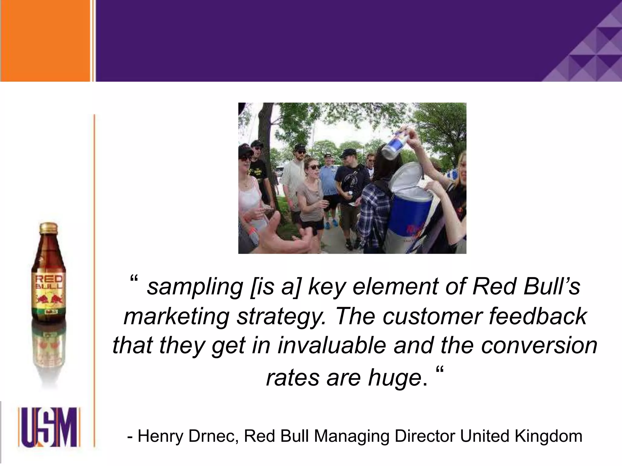 “ sampling [is a] key element of Red Bull’s
marketing strategy. The customer feedback
that they get in invaluable and the conversion
rates are huge. “
- Henry Drnec, Red Bull Managing Director United Kingdom
 