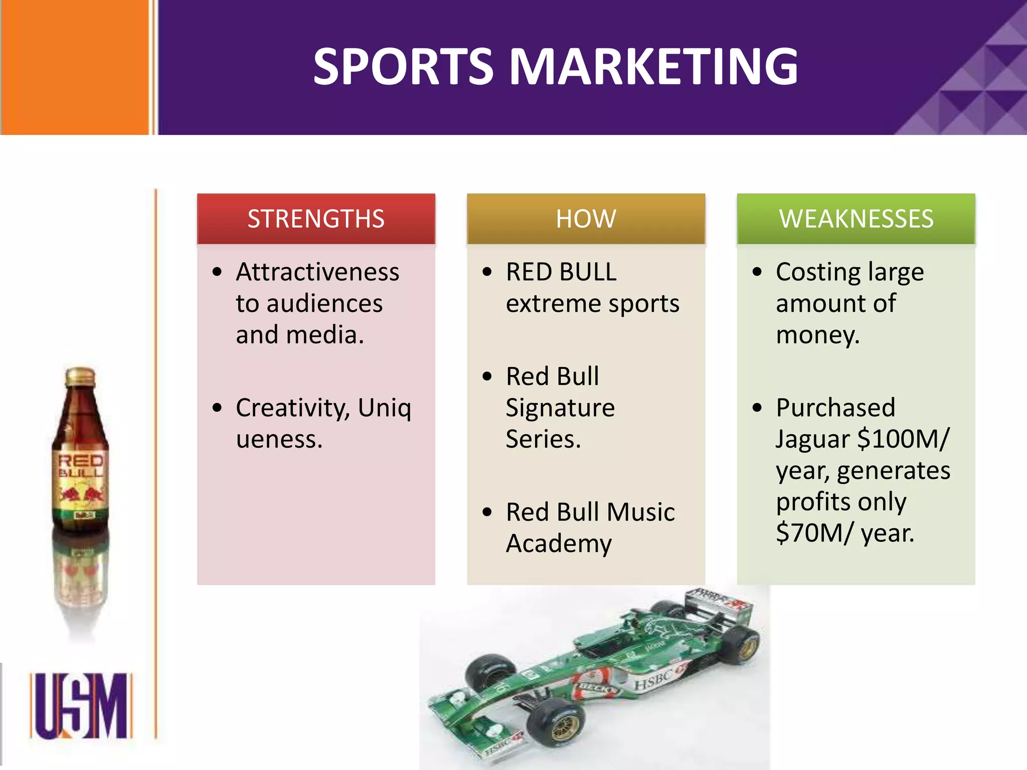 SPORTS MARKETING
STRENGTHS
• Attractiveness
to audiences
and media.
• Creativity, Uniq
ueness.
HOW
• RED BULL
extreme sports
• Red Bull
Signature
Series.
• Red Bull Music
Academy
WEAKNESSES
• Costing large
amount of
money.
• Purchased
Jaguar $100M/
year, generates
profits only
$70M/ year.
 