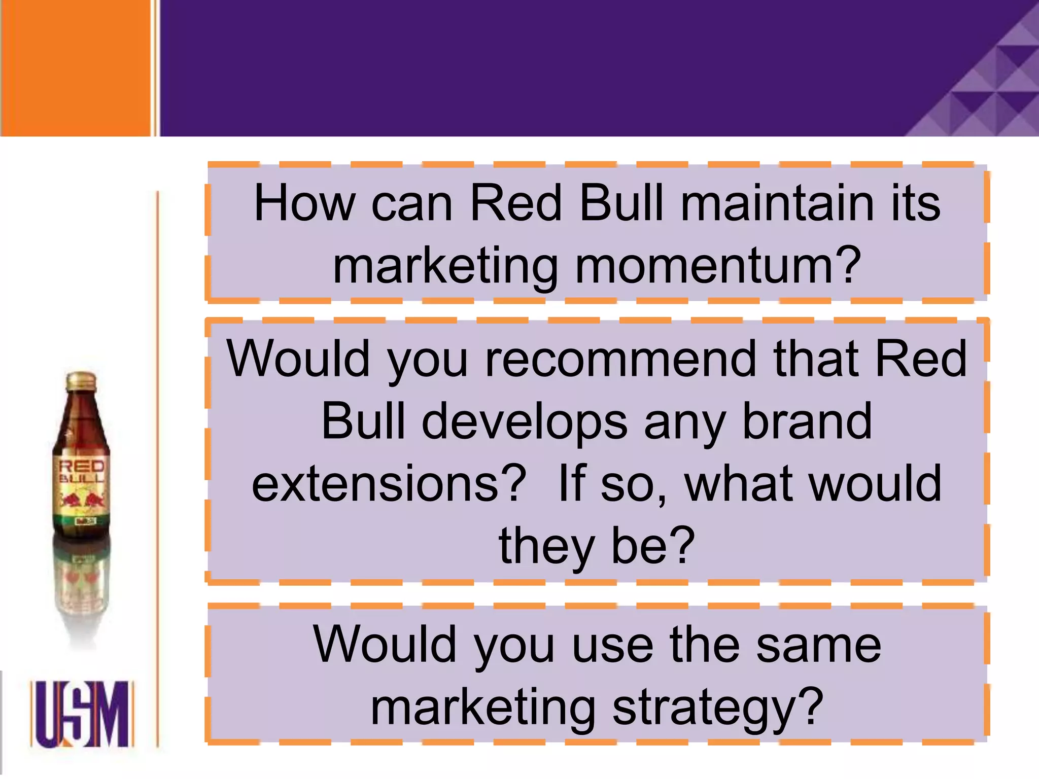How can Red Bull maintain its
marketing momentum?
Would you recommend that Red
Bull develops any brand
extensions? If so, what would
they be?
Would you use the same
marketing strategy?
 