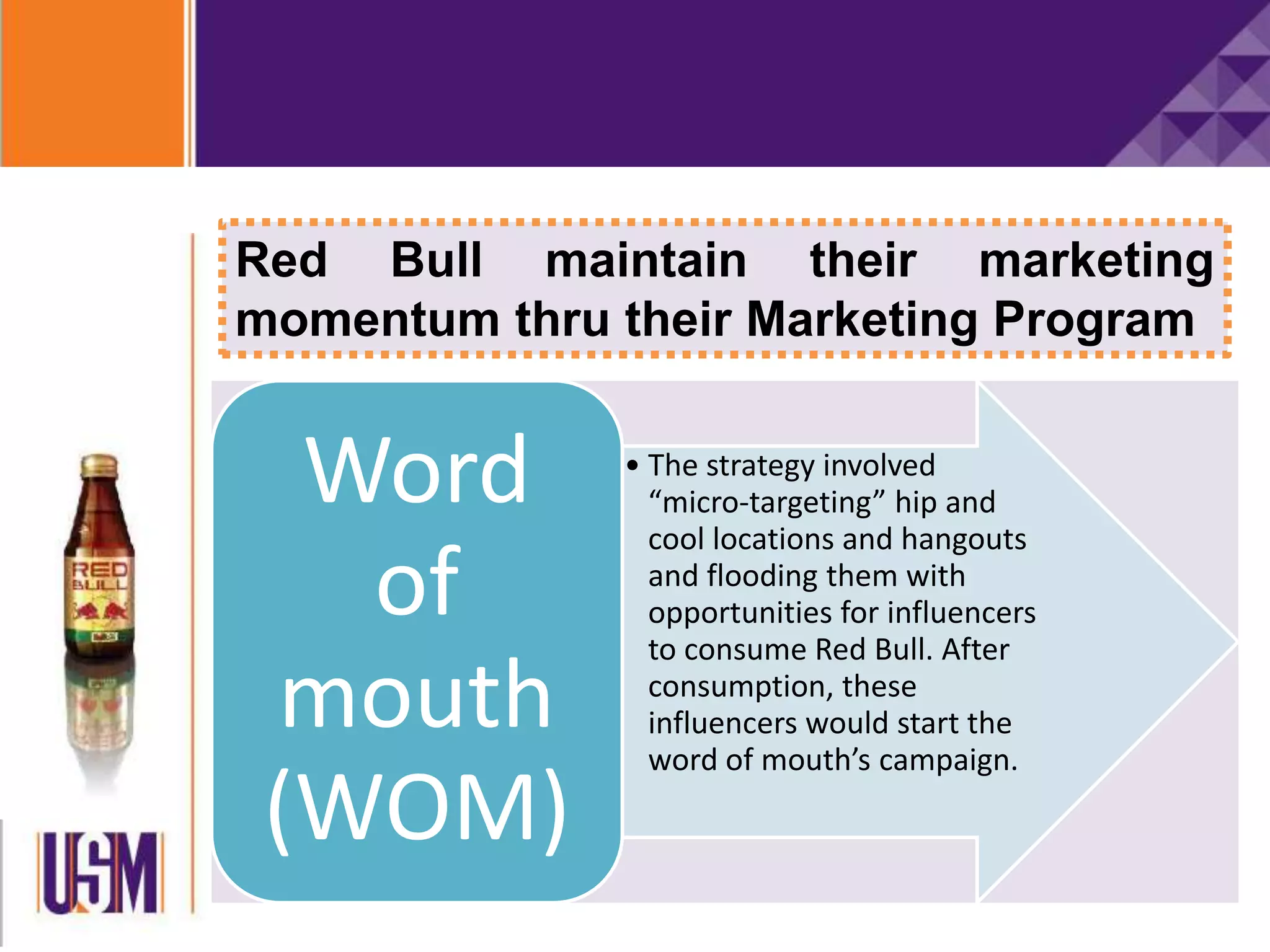 Red Bull maintain their marketing
momentum thru their Marketing Program
• The strategy involved
“micro-targeting” hip and
cool locations and hangouts
and flooding them with
opportunities for influencers
to consume Red Bull. After
consumption, these
influencers would start the
word of mouth’s campaign.
Word
of
mouth
(WOM)
 