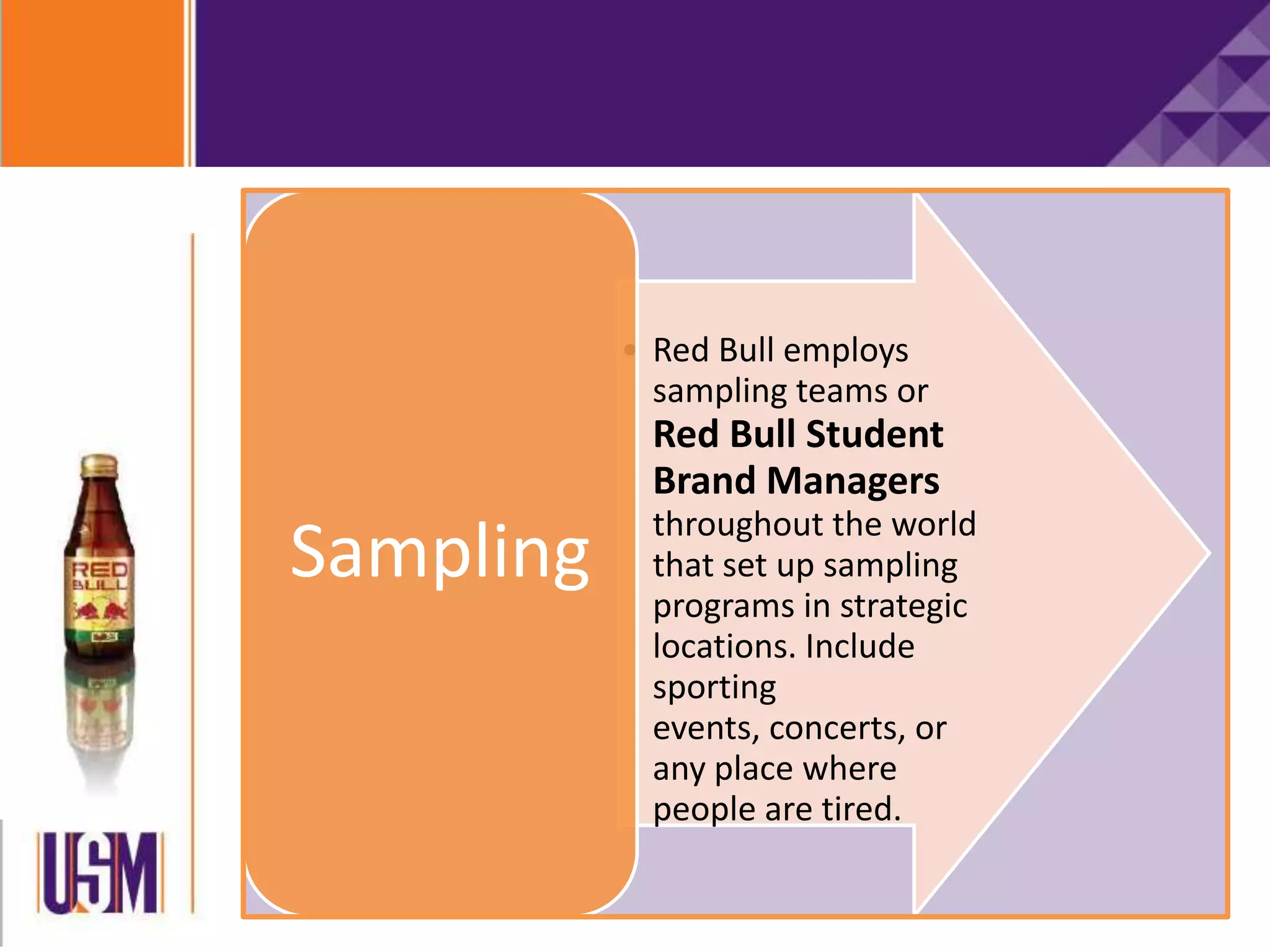• Red Bull employs
sampling teams or
Red Bull Student
Brand Managers
throughout the world
that set up sampling
programs in strategic
locations. Include
sporting
events, concerts, or
any place where
people are tired.
Sampling
 