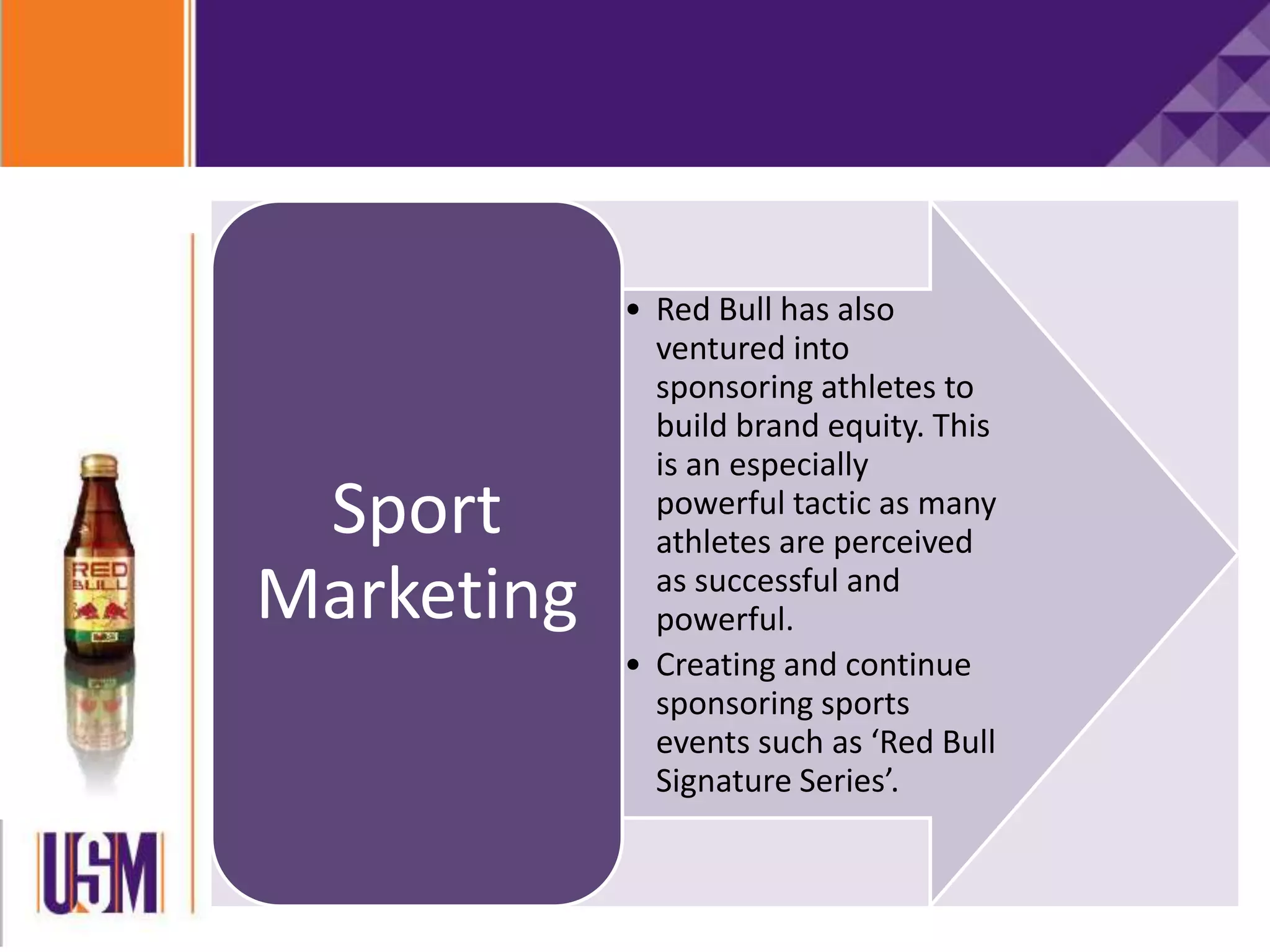 • Red Bull has also
ventured into
sponsoring athletes to
build brand equity. This
is an especially
powerful tactic as many
athletes are perceived
as successful and
powerful.
• Creating and continue
sponsoring sports
events such as ‘Red Bull
Signature Series’.
Sport
Marketing
 
