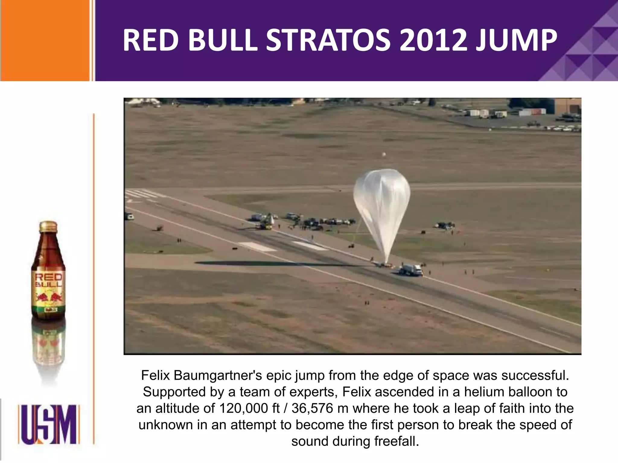 RED BULL STRATOS 2012 JUMP
Felix Baumgartner's epic jump from the edge of space was successful.
Supported by a team of experts, Felix ascended in a helium balloon to
an altitude of 120,000 ft / 36,576 m where he took a leap of faith into the
unknown in an attempt to become the first person to break the speed of
sound during freefall.
 