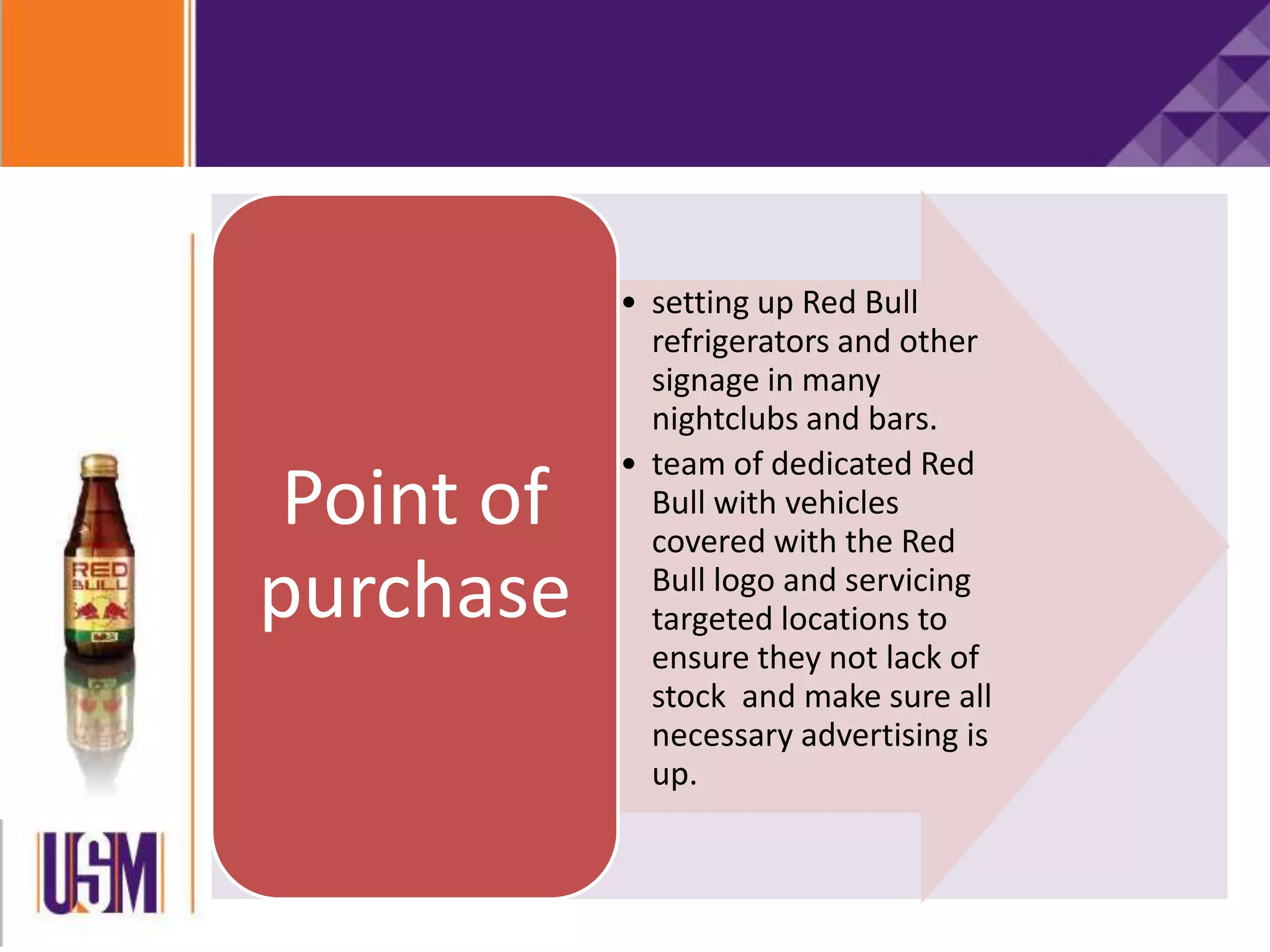 • setting up Red Bull
refrigerators and other
signage in many
nightclubs and bars.
• team of dedicated Red
Bull with vehicles
covered with the Red
Bull logo and servicing
targeted locations to
ensure they not lack of
stock and make sure all
necessary advertising is
up.
Point of
purchase
 