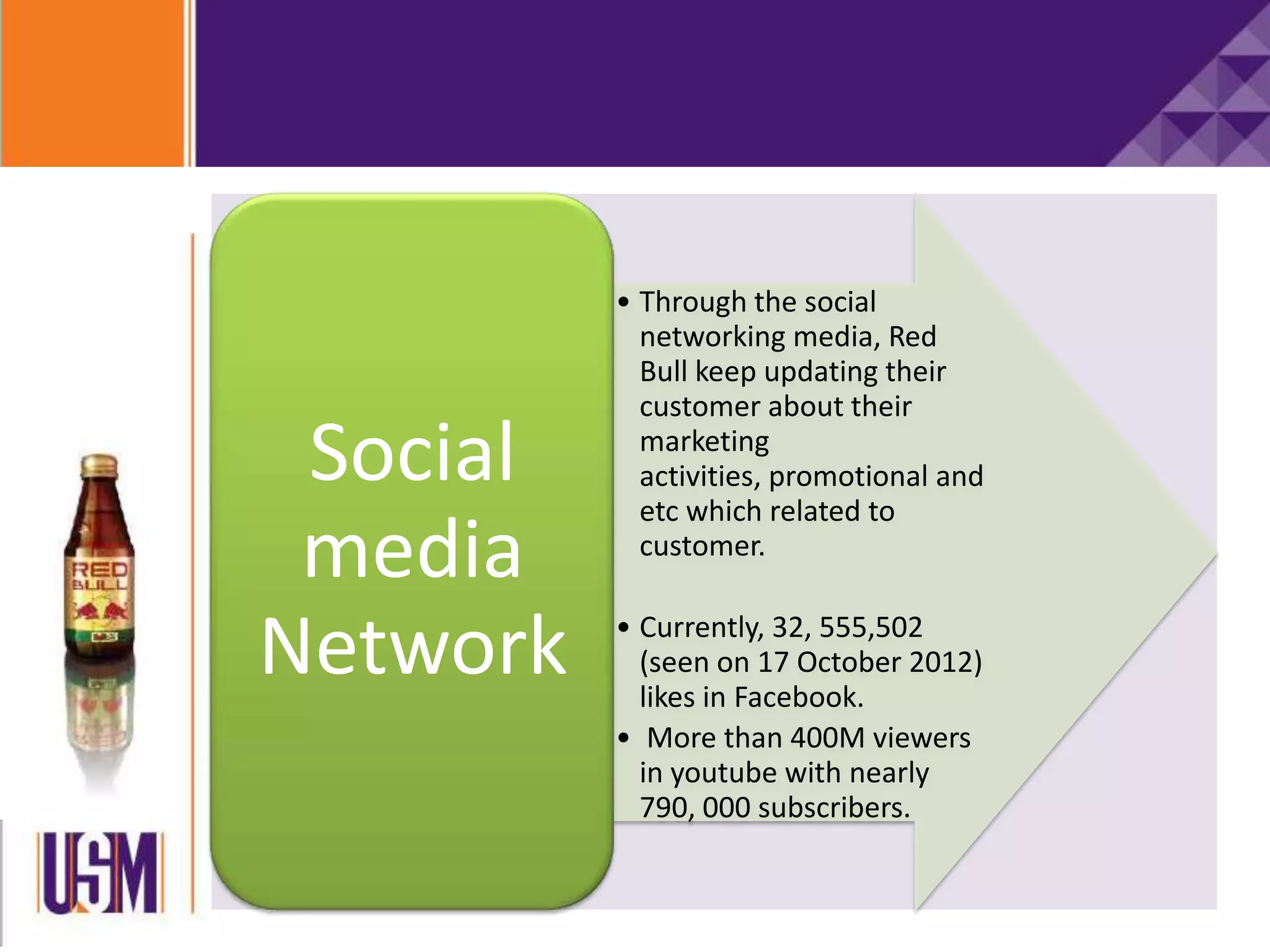 • Through the social
networking media, Red
Bull keep updating their
customer about their
marketing
activities, promotional and
etc which related to
customer.
• Currently, 32, 555,502
(seen on 17 October 2012)
likes in Facebook.
• More than 400M viewers
in youtube with nearly
790, 000 subscribers.
Social
media
Network
 