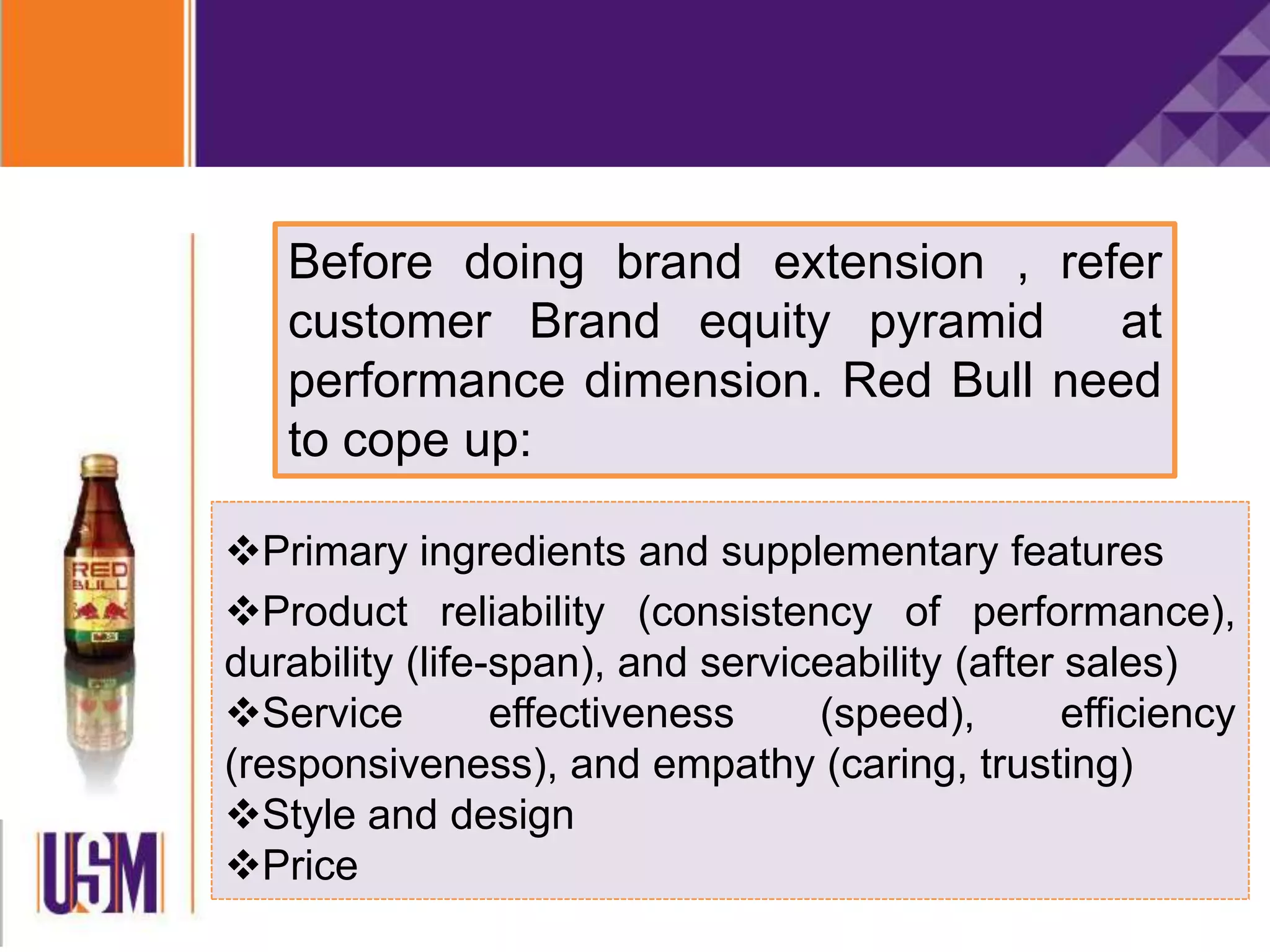 Primary ingredients and supplementary features
Product reliability (consistency of performance),
durability (life-span), and serviceability (after sales)
Service effectiveness (speed), efficiency
(responsiveness), and empathy (caring, trusting)
Style and design
Price
Before doing brand extension , refer
customer Brand equity pyramid at
performance dimension. Red Bull need
to cope up:
 
